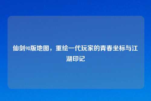 仙剑98版地图，重绘一代玩家的青春坐标与江湖印记