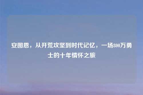 安图恩，从开荒攻坚到时代记忆，一场800万勇士的十年情怀之旅