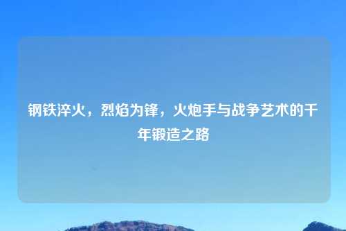 钢铁淬火,烈焰为锋,火炮手与战争艺术的千年锻造之路