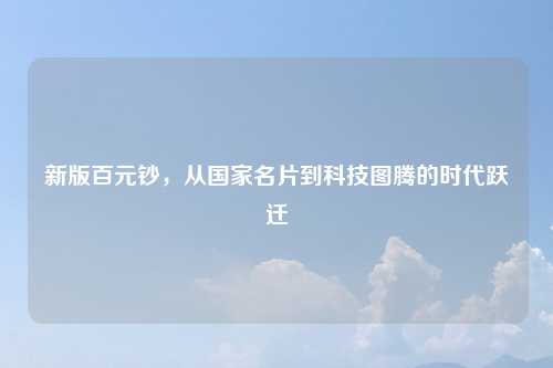 新版百元钞,从国家名片到科技图腾的时代跃迁