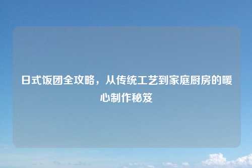 日式饭团全攻略，从传统工艺到家庭厨房的暖心制作秘笈