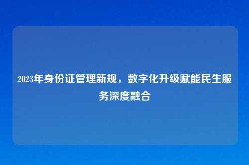 2023年身份证管理新规，数字化升级赋能民生服务深度融合