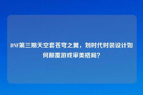 DNF第三期天空套苍穹之翼,划时代时装设计如何颠覆游戏审美格局?