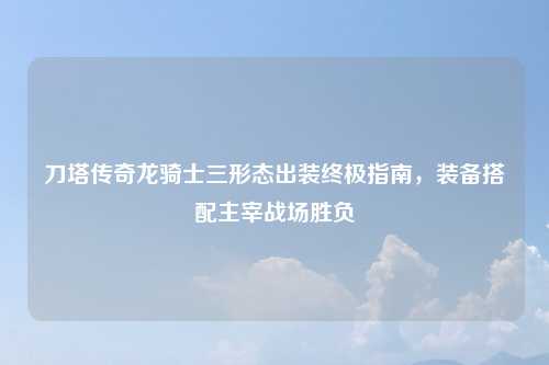 刀塔传奇龙骑士三形态出装终极指南，装备搭配主宰战场胜负