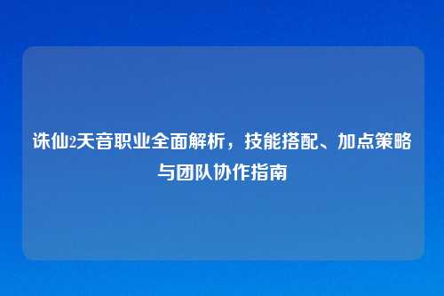 诛仙2天音职业全面解析，技能搭配、加点策略与团队协作指南
