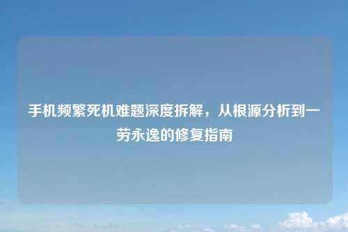 手机频繁死机难题深度拆解，从根源分析到一劳永逸的修复指南