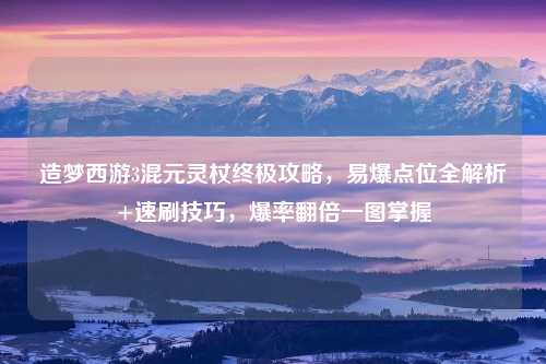 造梦西游3混元灵杖终极攻略，易爆点位全解析+速刷技巧，爆率翻倍一图掌握