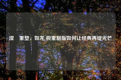 涅槃重塑,如龙 极重制版如何让经典再绽光芒