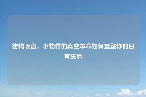 挂钩吸盘，小物件的真空革命如何重塑你的日常生活