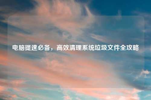 电脑提速必备，高效清理系统垃圾文件全攻略