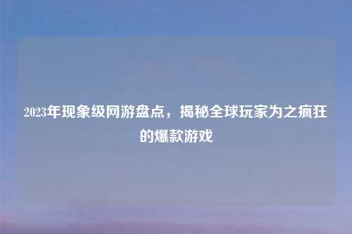 2023年现象级网游盘点，揭秘全球玩家为之疯狂的爆款游戏