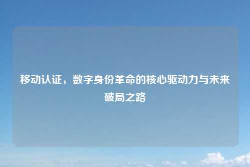 移动认证，数字身份革命的核心驱动力与未来破局之路