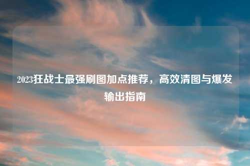 2023狂战士最强刷图加点推荐，高效清图与爆发输出指南