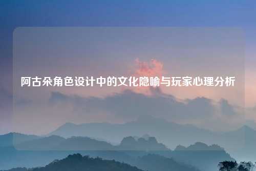 阿古朵角色设计中的文化隐喻与玩家心理分析