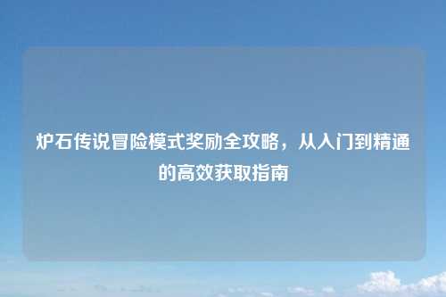 炉石传说冒险模式奖励全攻略，从入门到精通的高效获取指南