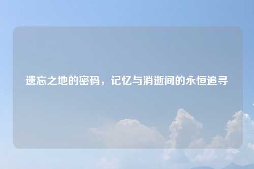 遗忘之地的密码，记忆与消逝间的永恒追寻