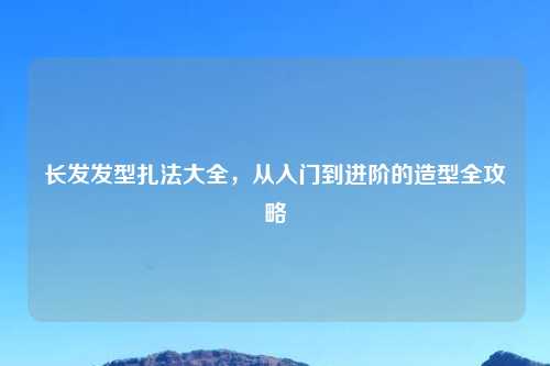 长发发型扎法大全,从入门到进阶的造型全攻略