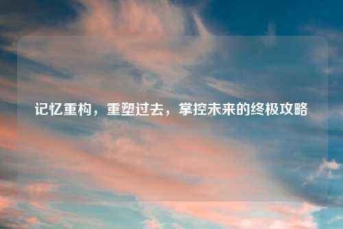 记忆重构，重塑过去，掌控未来的终极攻略