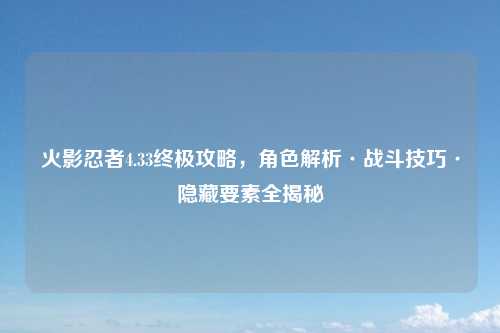 火影忍者4.33终极攻略，角色解析·战斗技巧·隐藏要素全揭秘