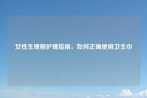 女性生理期护理指南，如何正确使用卫生巾