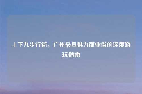 上下九步行街，广州最具魅力商业街的深度游玩指南