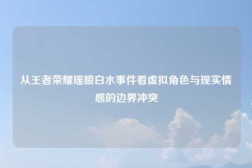 从王者荣耀瑶喷白水事件看虚拟角色与现实情感的边界冲突