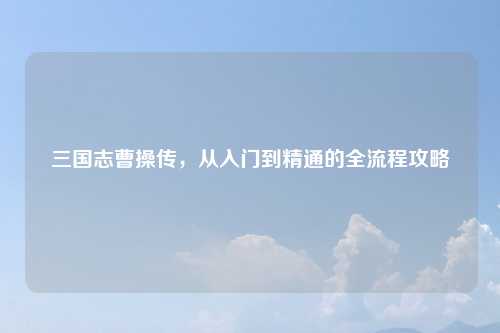 三国志曹操传，从入门到精通的全流程攻略