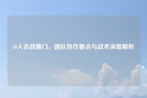 10人会战唐门，团队协作要点与战术深度解析
