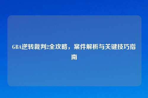 GBA逆转裁判2全攻略，案件解析与关键技巧指南