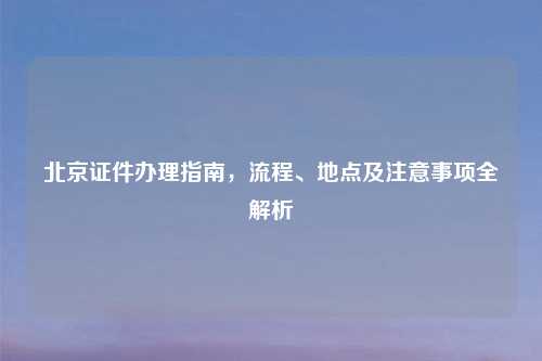 北京证件办理指南，流程、地点及注意事项全解析