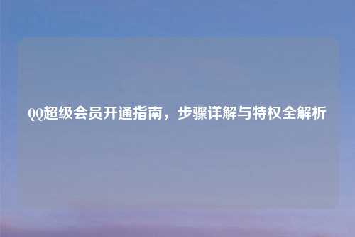 QQ超级会员开通指南，步骤详解与特权全解析