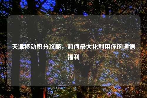 天津移动积分攻略，如何最大化利用你的通信福利