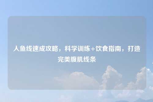 人鱼线速成攻略，科学训练+饮食指南，打造完美腹肌线条
