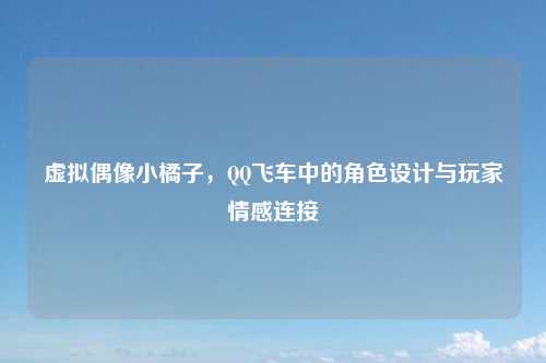 虚拟偶像小橘子，QQ飞车中的角色设计与玩家情感连接