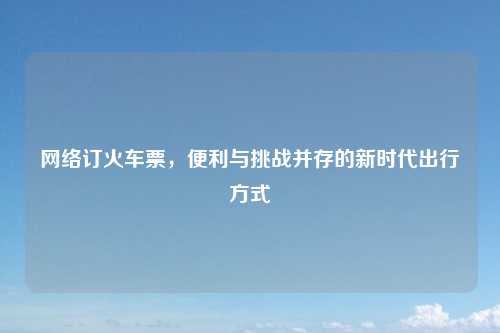 网络订火车票，便利与挑战并存的新时代出行方式