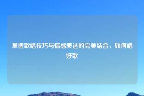 掌握歌唱技巧与情感表达的完美结合，如何唱好歌