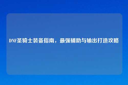 DNF圣骑士装备指南，最强辅助与输出打造攻略