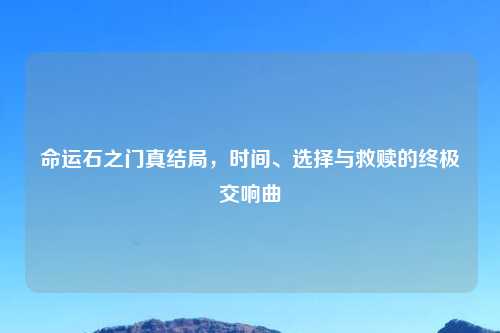 命运石之门真结局,时间、选择与救赎的终极交响曲