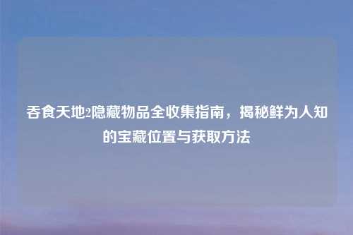吞食天地2隐藏物品全收集指南，揭秘鲜为人知的宝藏位置与获取方法
