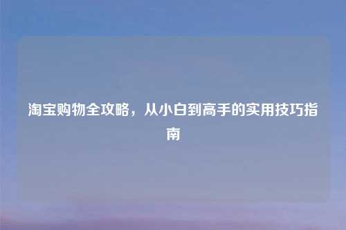 淘宝购物全攻略，从小白到高手的实用技巧指南