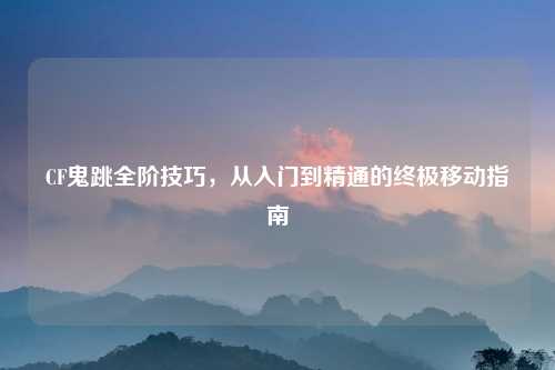 CF鬼跳全阶技巧，从入门到精通的终极移动指南