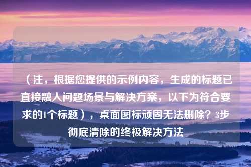 （注，根据您提供的示例内容，生成的标题已直接融入问题场景与解决方案，以下为符合要求的1个标题），桌面图标顽固无法删除？3步彻底清除的终极解决方法