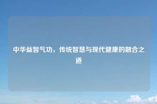 中华益智气功，传统智慧与现代健康的融合之道