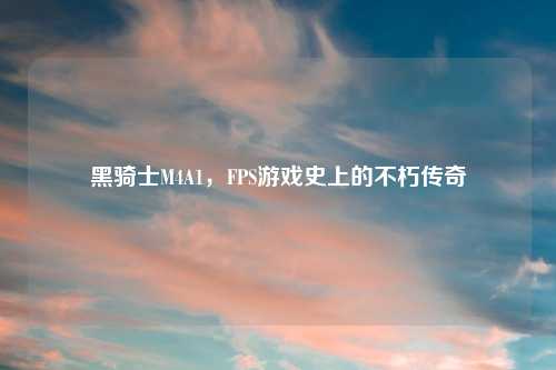 黑骑士M4A1，FPS游戏史上的不朽传奇