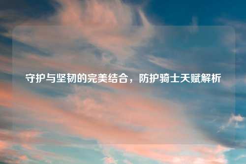 守护与坚韧的完美结合，防护骑士天赋解析