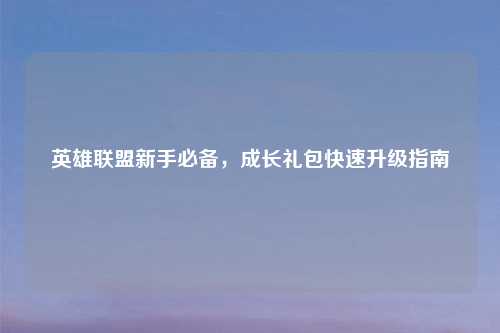 英雄联盟新手必备，成长礼包快速升级指南
