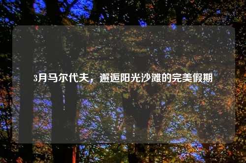 3月马尔代夫，邂逅阳光沙滩的完美假期