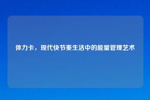 体力卡，现代快节奏生活中的能量管理艺术