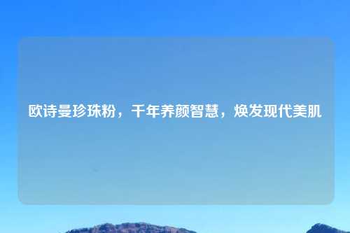 欧诗曼珍珠粉，千年养颜智慧，焕发现代美肌