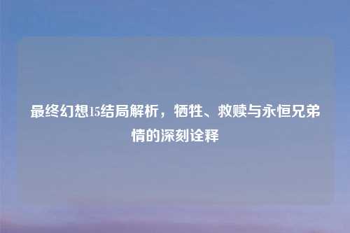 最终幻想15结局解析，牺牲、救赎与永恒兄弟情的深刻诠释